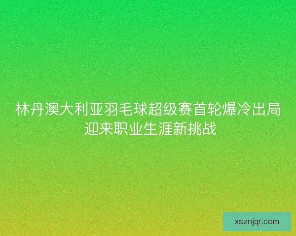 林丹澳大利亚羽毛球超级赛首轮爆冷出局 迎来职业生涯新挑战