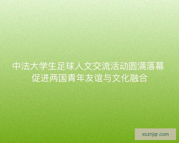 中法大学生足球人文交流活动圆满落幕 促进两国青年友谊与文化融合