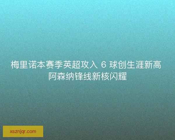 梅里诺本赛季英超攻入 6 球创生涯新高 阿森纳锋线新核闪耀