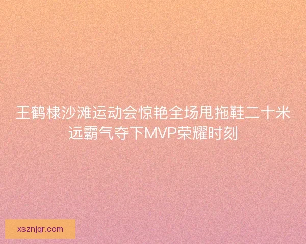 王鹤棣沙滩运动会惊艳全场甩拖鞋二十米远霸气夺下MVP荣耀时刻 王鹤棣沙滩运动会惊艳全场甩拖鞋二十米远霸气夺下MVP荣耀时刻