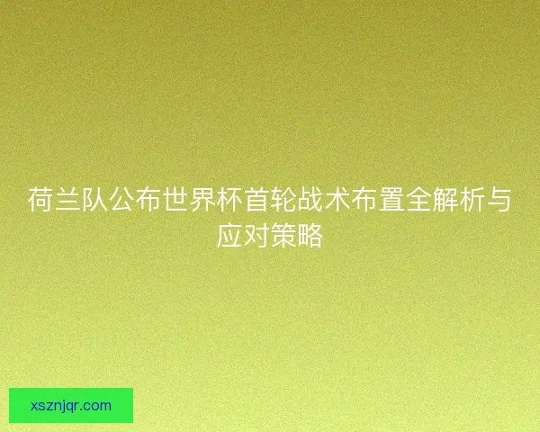 荷兰队公布世界杯首轮战术布置全解析与应对策略