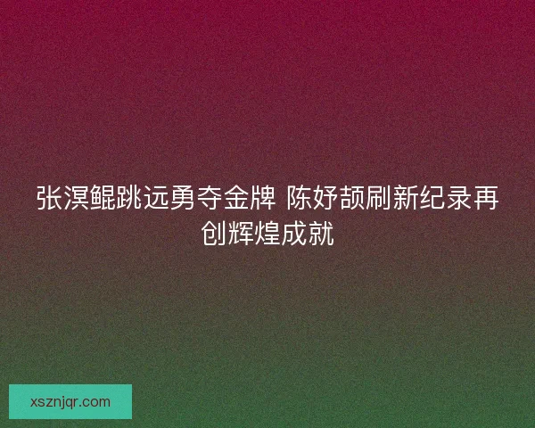 张溟鲲跳远勇夺金牌 陈妤颉刷新纪录再创辉煌成就