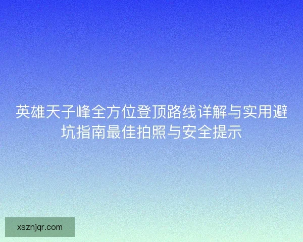 英雄天子峰全方位登顶路线详解与实用避坑指南最佳拍照与安全提示