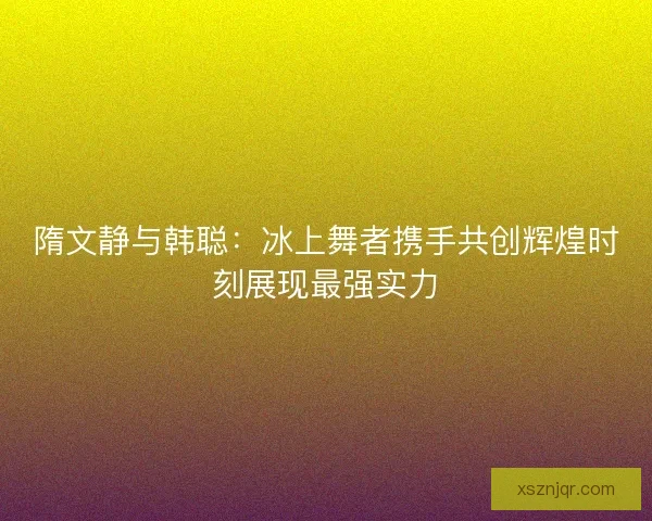 隋文静与韩聪：冰上舞者携手共创辉煌时刻展现最强实力