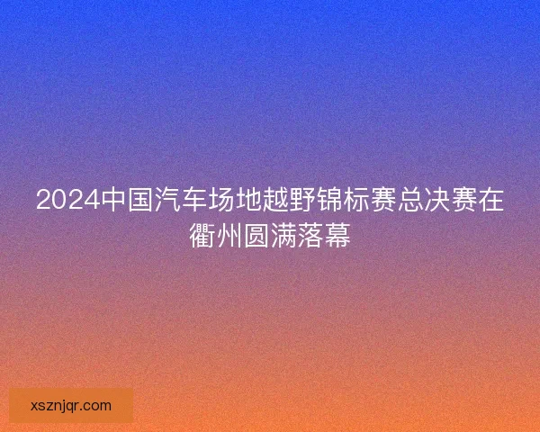 2024中国汽车场地越野锦标赛总决赛在衢州圆满落幕