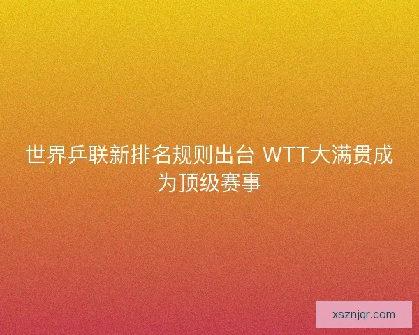 世界乒联新排名规则出台 WTT大满贯成为顶级赛事
