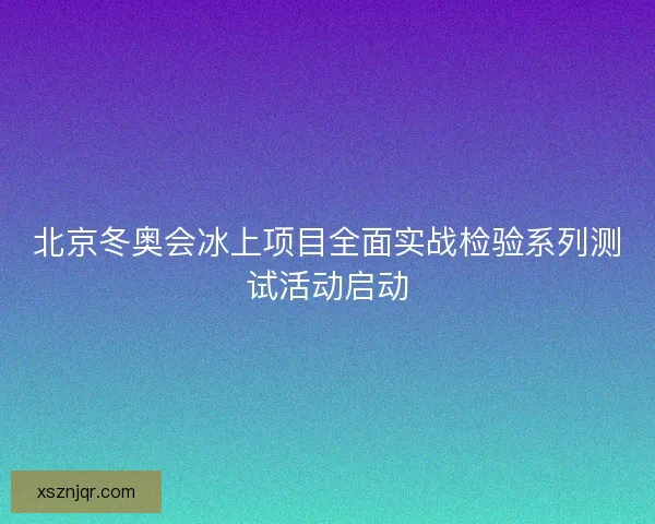 北京冬奥会冰上项目全面实战检验系列测试活动启动