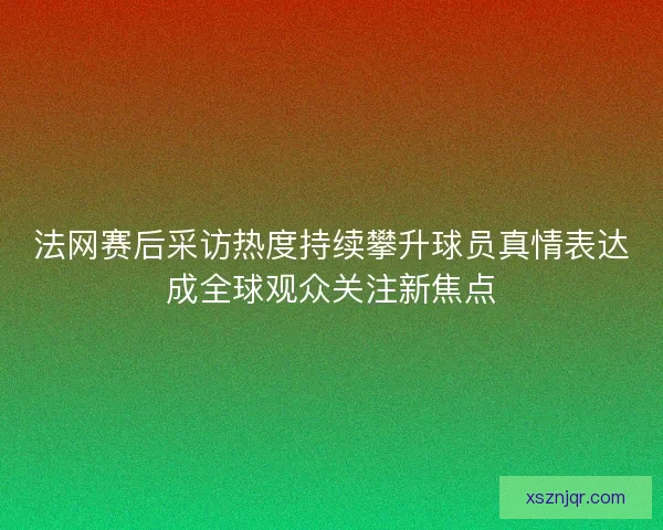 法网赛后采访热度持续攀升球员真情表达成全球观众关注新焦点