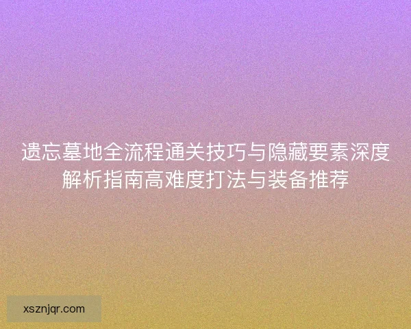 遗忘墓地全流程通关技巧与隐藏要素深度解析指南高难度打法与装备推荐