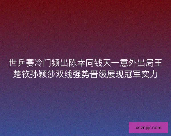 世乒赛冷门频出陈幸同钱天一意外出局王楚钦孙颖莎双线强势晋级展现冠军实力